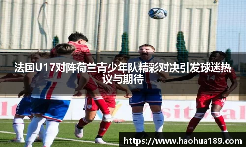 法国U17对阵荷兰青少年队精彩对决引发球迷热议与期待